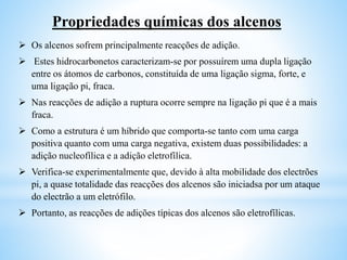 Propriedades químicas dos alcenos
 Os alcenos sofrem principalmente reacções de adição.
 Estes hidrocarbonetos caracterizam-se por possuírem uma dupla ligação
entre os átomos de carbonos, constituída de uma ligação sigma, forte, e
uma ligação pi, fraca.
 Nas reacções de adição a ruptura ocorre sempre na ligação pi que é a mais
fraca.
 Como a estrutura é um híbrido que comporta-se tanto com uma carga
positiva quanto com uma carga negativa, existem duas possibilidades: a
adição nucleofílica e a adição eletrofílica.
 Verifica-se experimentalmente que, devido à alta mobilidade dos electrões
pi, a quase totalidade das reacções dos alcenos são iniciadsa por um ataque
do electrão a um eletrófilo.
 Portanto, as reacções de adições típicas dos alcenos são eletrofílicas.
 