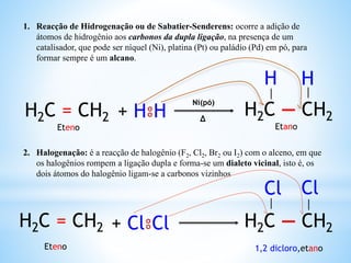 1. Reacção de Hidrogenação ou de Sabatier-Senderens: ocorre a adição de
átomos de hidrogênio aos carbonos da dupla ligação, na presença de um
catalisador, que pode ser níquel (Ni), platina (Pt) ou paládio (Pd) em pó, para
formar sempre é um alcano.
2. Halogenação: é a reacção de halogênio (F2, Cl2, Br2 ou I2) com o alceno, em que
os halogênios rompem a ligação dupla e forma-se um dialeto vicinal, isto é, os
dois átomos do halogênio ligam-se a carbonos vizinhos
H2C = CH2 + H⦂H H2C — CH2
Ni(pó)
∆
H H
H2C = CH2 + Cl⦂Cl H2C — CH2
Cl Cl
│ │
│ │
Eteno 1,2 dicloro,etano
EtanoEteno
 