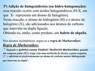 3ª) Adição de halogenidretos (ou hidro-halogenação):
essa reacção ocorre com ácidos halogenídricos (H-X, em
que X– representa um átomo de halogénio).
Nesta reacção, o átomo de hidrogénio (H) e o átomo de
halogénio (X), são adicionados aos átomos de carbono
que intervêm na dupla ligação.
Obtendo-se, então, como produto, um haleto de alquila.
Nos alcenos assimétricos, segue-se a regra de Markovnikov.
Regra de Markovnikov:
“ Segundo o químico russso Vladimir Vasilevich Markovnikov, quando
um reagente polar (HX) reage com uma molécula de alceno, a parte negativa
(X¯), adiciona-se preferentemente no átomo de carbono menos hidrogenado
que intervem na dupla”.
 