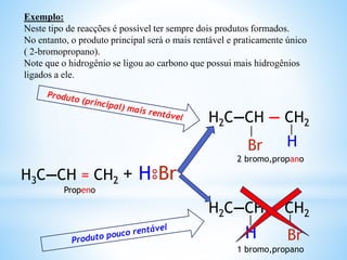 Exemplo:
Neste tipo de reacções é possível ter sempre dois produtos formados.
No entanto, o produto principal será o mais rentável e praticamente único
( 2-bromopropano).
Note que o hidrogênio se ligou ao carbono que possui mais hidrogênios
ligados a ele.
H3C—CH = CH2 + H⦂Br
H2C—CH — CH2
H2C—CH — CH2
Br
BrH
H
│ │
││
1 bromo,propano
2 bromo,propano
Propeno
 