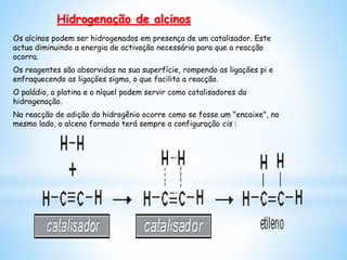 Os alcinos podem ser hidrogenados em presença de um catalisador. Este
actua diminuindo a energia de activação necessária para que a reacção
ocorra.
Os reagentes são absorvidos na sua superfície, rompendo as ligações pi e
enfraquecendo as ligações sigma, o que facilita a reacção.
O paládio, a platina e o níquel podem servir como catalisadores da
hidrogenação.
Na reacção de adição do hidrogênio ocorre como se fosse um "encaixe", no
mesmo lado, o alceno formado terá sempre a configuração cis :
Hidrogenação de alcinos
 