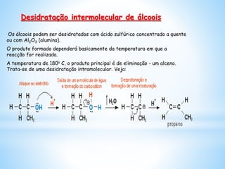 Os álcoois podem ser desidratados com ácido sulfúrico concentrado a quente
ou com Al2O3 (alumina).
O produto formado dependerá basicamente da temperatura em que a
reacção for realizada.
A temperatura de 180o C, o produto principal é de eliminação - um alceno.
Trata-se de uma desidratação intramolecular. Veja:
Desidratação intermolecular de álcoois
 