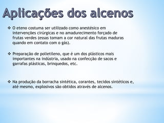  Na produção da borracha sintética, corantes, tecidos sintéticos e,
até mesmo, explosivos são obtidos através de alcenos.
 O eteno costuma ser utilizado como anestésico em
intervenções cirúrgicas e no amadurecimento forçado de
frutas verdes (essas tomam a cor natural das frutas maduras
quando em contato com o gás).
 Preparação de polietileno, que é um dos plásticos mais
importantes na indústria, usado na confecção de sacos e
garrafas plásticas, brinquedos, etc.
 