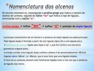 *
prefixo grego + infixo ”en” + sufixo “O” + posição da dupla ligação
A principal característica de um alceno é a presença da dupla ligação na cadeia principal.
Toda ligação dupla é formada a partir de uma ligação sigma (б) e uma ligação pi(∏).
A hibridação do carbono ligado pela dupla é sp2, o que lhe confere uma estrutura
geométrica trigonal plana.
A energia contida numa ligação dupla carbono-carbono é de aproximadamente 100 kcal
(ligação sigma: 60kcal ; pi: 40kcal), que é mais forte que uma ligação simples.
O facto de os carbonos estarem mais fortemente ligados entre si faz com que a distância
da ligação seja menor.
Os alcenos nomeiam-se, empregando o prefixo grego que indica o número de
átomos de carbono, seguido do infixo “en” que indica o tipo de ligação,
terminando com o sufixo “o”.
 