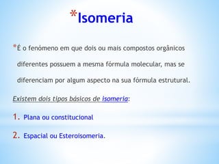 *Isomeria
*É o fenómeno em que dois ou mais compostos orgânicos
diferentes possuem a mesma fórmula molecular, mas se
diferenciam por algum aspecto na sua fórmula estrutural.
Existem dois tipos básicos de isomeria:
1. Plana ou constitucional
2. Espacial ou Esteroisomeria.
 