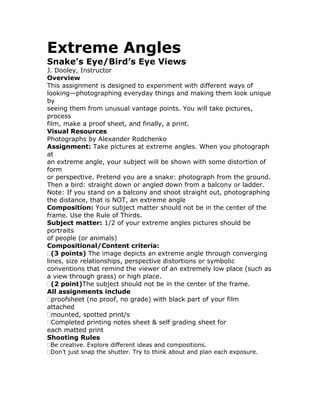 Extreme Angles
Snake’s Eye/Bird’s Eye Views
J. Dooley, Instructor
Overview
This assignment is designed to experiment with different ways of
looking—photographing everyday things and making them look unique
by
seeing them from unusual vantage points. You will take pictures,
process
film, make a proof sheet, and finally, a print.
Visual Resources
Photographs by Alexander Rodchenko
Assignment: Take pictures at extreme angles. When you photograph
at
an extreme angle, your subject will be shown with some distortion of
form
or perspective. Pretend you are a snake: photograph from the ground.
Then a bird: straight down or angled down from a balcony or ladder.
Note: If you stand on a balcony and shoot straight out, photographing
the distance, that is NOT, an extreme angle
Composition: Your subject matter should not be in the center of the
frame. Use the Rule of Thirds.
Subject matter: 1/2 of your extreme angles pictures should be
portraits
of people (or animals)
Compositional/Content criteria:
  (3 points) The image depicts an extreme angle through converging
lines, size relationships, perspective distortions or symbolic
conventions that remind the viewer of an extremely low place (such as
a view through grass) or high place.
  (2 point)The subject should not be in the center of the frame.
All assignments include
  proofsheet (no proof, no grade) with black part of your film
attached
  mounted, spotted print/s
  Completed printing notes sheet & self grading sheet for
each matted print
Shooting Rules
 Be creative. Explore different ideas and compositions.
 Don’t just snap the shutter. Try to think about and plan each exposure.
 