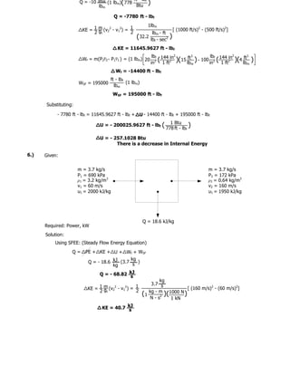 ft lbf
                      Q = -10 Btu (1 lbm)( 778        )
                              lbm               Btu

                                        Q = -7780 ft - lbf
                                                          1lbm
                        KE = 1 m (v22 - v12) = 1                           [ (1000 ft/s)2 - (500 ft/s)2]
                             2 gc              2           lbm - ft
                                                   ( 32.2 lbf - sec2   )
                                          KE = 11645.9627 ft - lbf
                                                             lbf 144 in2       ft3         lb           2
                                                                                                              ft3
                        Wf = m(P2v2 - P1v1 ) = (1 lbm) 20
                                                            in 2 (
                                                                   1 ft2 )(15 lbm ) - 100 in2f ( 144 2in )(4 lbm
                                                                                                  1 ft
                                                                                                                    )
                                         Wf = -14400 ft - lbf
                                     ft - lbf
                      WSF = 195000            (1 lbm)
                                       lbm
                                        WSF = 195000 ft - lbf

      Substituting:

           - 7780 ft - lbf = 11645.9627 ft - lbf + U - 14400 ft - lbf + 195000 ft - lbf

                                U = - 200025.9627 ft - lbf (          1 Btu
                                                                    778 ft - lbf
                                                                                 )
                                U = - 257.1028 Btu
                                       There is a decrease in Internal Energy

6.)   Given:

                      m = 3.7 kg/s                                                           m = 3.7 kg/s
                      P1 = 690 kPa                                                           P2 = 172 kPa
                      ρ1 = 3.2 kg/m3                                                         ρ2 = 0.64 kg/m3
                      v1 = 60 m/s                                                            v2 = 160 m/s
                      u1 = 2000 kJ/kg                                                        u1 = 1950 kJ/kg




                                                        Q = 18.6 kJ/kg
      Required: Power, kW
      Solution:
          Using SFEE: (Steady Flow Energy Equation)
                  Q=     PE + KE + U + Wf + WSF
                                             kg
                          Q = - 18.6 kJ (3.7    )
                                     kg       s

                                Q = - 68.82 kJ
                                            s
                                                                kg
                                                            3.7 s
                          KE = 1 m (v22 - v12) = 1                          [ (160 m/s)2 - (60 m/s)2]
                               2 gc              2         kg - m 1000 N
                                                        (1        )(      )
                                                           N - s2    1 kN

                                 KE = 40.7 kJ
                                           s
 