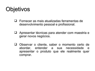 Objetivos
    Fornecer as mais atualizadas ferramentas de
     desenvolvimento pessoal e profissional.

    Apresentar técnicas para atender com maestria e
     gerar novos negócios.

    Observar o cliente, saber o momento certo de
     abordar, entender a sua necessidade e
     apresentar o produto que ele realmente quer
     comprar.
 