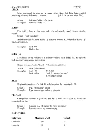 S. MADHU MOHAN FOXPRO
INDEX :
Index command includes up to seven index files, that have been created
previously with the “index on” command. {dir *.idx – to see index files)
Syntax : Index on field to <file name>
Example : Index on sno to no
FIND :
Find quickly finds a value in an index file and sets the record pointer into that
record.
Syntax : Find <constant>
If find is successful, then “found ( )” function returns .T. , otherwise “found ( )”
function returns .F..
Example : Find 100
Find mohan
SEEK ( ) :
Seek looks up the contents of a memory variable in an index file. Its supports
both memory variables and expressions.
If seek is successful, the “found ( )” function is set to true.
Syntax : Seek <expression>
Example : Seek 100 Seek 100
Seek mohan Seek N, Name= “mohan”
Seek upper(name)
TYPE :
Displays the contents of a disk file and also prints the contents of a file.
Syntax : Type <file name> [print]
Example : Type mohan, type mohan.prg to print
RENAME :
Changes the name of a given old file with a new file. It does not effect the
contents of the file.
Syntax : Rename <old file name> to <new file name>
Example : Rename madhu.prg to mohan.prg
DATA TYPES:
Data Type Maximum Width Default
Character 254 10
Numeric 20 8
11
 