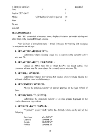 S. MADHU MOHAN FOXPRO
Date 8 8
Logical (T/F) (Y/N) 1 1
Memo Ctrl+PgDown(whole window) 10
Float 8
Picture
General
SET COMMANDS :
The “Set” commands when used alone, display all current parameter setting and
allow them to be changed through a menu.
“Set” displays a full screen menu – driven technique for viewing and changing
current parameter settings.
1. SET ALTERNATE [ON][OFF] :
Determines where ensuring screen text is sorted on the currently active
alternate file.
2. SET ALTERNATE TO [FILE NAME] :
Creates an ASCII text file to which FoxPro can direct output. The
command without any file name closes the currently active alternate file.
3. SET BELL [ON][OFF] :
Determines whether the warning bell sounds when you type beyond the
width of a field or enter invalid data type.
4. SET CENTURY [ON][OFF] :
Allows the input and display of century prefixes on the year portion of
dates.
5. SET DECIMAL TO [WIDTH] :
Determines the minimum number of decimal places displayed in the
results of numeric expressions.
6. SET DATE <DATE FORMAT> :
“<Format>” is any valid FoxPro date format, which can be any of the
following.
American MM/DD/YY
German DD.MM.YY
British DD/MM/YY
French DD.MM.YY
12
 