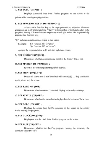 S. MADHU MOHAN FOXPRO
7. SET ECHO [ON][OFF] :
Displays command lines from FoxPro program on the screen or the
printer while running the programmes.
8. SET FUNCTION <KEY> TO <STRING> [;] :
Allows each function key to be reprogrammed to represent character
expression up to 30 characters long “<key>” is the number of the function key to be
program “<string>” is the character expression which you would like to generate by
pressing that function key.
“[i]” includes an auto carriage return to that string.
Example : Set Function F11 to “clear”
Set Function F12 to “create”.
Assigns the command clear to F3 and also includes a return.
9. SET HISTORY [ON][OFF] :
Determines whether commands are stored in the History file or not.
10.SET MARGIN TO <NUMBER> :
Specifies the left margin for the printer outputs.
11.SET PRINT [ON][OFF] :
Directs all output that is not formatted with the at [@] …. Say commands
to the printer and the screen.
12.SET TALK [ON][OFF] :
Determines whether certain commands display informative message.
13.SET STATUS [ON][OFF] :
Determines whether the status bar is displayed at the bottom of the screen.
14.SET COLO [ON][OFF] :
Displays the colors from FoxPro program on the screen or the printer
while running the programs.
15.SET CLOCK [ON][OFF] :
Displays or sets the clock from FoxPro program on the screen.
16.SET SAFE [ON][OFF] :
Determines whether the FoxPro program running the computer the
computer should be safe.
13
 