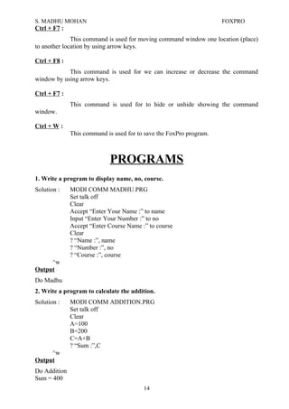 S. MADHU MOHAN FOXPRO
Ctrl + F7 :
This command is used for moving command window one location (place)
to another location by using arrow keys.
Ctrl + F8 :
This command is used for we can increase or decrease the command
window by using arrow keys.
Ctrl + F7 :
This command is used for to hide or unhide showing the command
window.
Ctrl + W :
This command is used for to save the FoxPro program.
PROGRAMS
1. Write a program to display name, no, course.
Solution : MODI COMM MADHU.PRG
Set talk off
Clear
Accept “Enter Your Name :” to name
Input “Enter Your Number :” to no
Accept “Enter Course Name :” to course
Clear
? “Name :”, name
? “Number :”, no
? “Course :”, course
^w
Output
Do Madhu
2. Write a program to calculate the addition.
Solution : MODI COMM ADDITION.PRG
Set talk off
Clear
A=100
B=200
C=A+B
? “Sum :”,C
^w
Output
Do Addition
Sum = 400
14
 