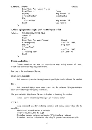 S. MADHU MOHAN FOXPRO
Input “Enter Any Number :” to no
R=MOD(no,2) Output
If (R=0) Any Number : 20
? “Even Number” Even Number
Else
? “Odd Number” Any Number : 25
Endif Odd Number
^w
7. Write a program to accept a year. Find leap year or not.
Solution : MODI COMM YEAR.PRG
Set talk off
Clear
Input “Enter Any Year :” to year Output
R=Mod(year,4) Any Year : 2004
If(R=0) Leap Year
? “Leap Year”
Else Any Year : 2007
? “Not Leap Year” Not Leap Year
Endif
^w
Docase ….. Endcase :
Docase statements executes one statement or case among number of cases,,
which case is satisfied they are given criteria.
End case is the terminator of docase.
@ say (row, column) :
This statement prints the message at the required place or location on the monitor
Get :
This command accepts some value or text into the variables. This get statement
must followed along with “@Say” command.
The screen divides 80 columns, 24 rows in FoxPro, or inserting the monitor.
Syntax : @row, column say “message” get <variable name>
STORE :
Store command used for declaring variables and storing some value into the
variables.
Store 0 to no, numeric values or variables.
Store 0 to no, basic, hra, da, ta, pf
To declare numeric variables and storing “0” in the above variables.
To declare character variables and allocating 20 spaces for the name variable.
17
 