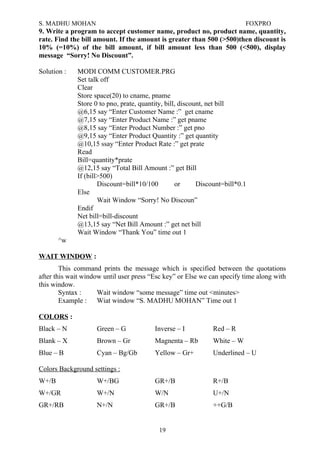 S. MADHU MOHAN FOXPRO
9. Write a program to accept customer name, product no, product name, quantity,
rate. Find the bill amount. If the amount is greater than 500 (>500)then discount is
10% (=10%) of the bill amount, if bill amount less than 500 (<500), display
message “Sorry! No Discount”.
Solution : MODI COMM CUSTOMER.PRG
Set talk off
Clear
Store space(20) to cname, pname
Store 0 to pno, prate, quantity, bill, discount, net bill
@6,15 say “Enter Customer Name :” get cname
@7,15 say “Enter Product Name :” get pname
@8,15 say “Enter Product Number :” get pno
@9,15 say “Enter Product Quantity :” get quantity
@10,15 ssay “Enter Product Rate :” get prate
Read
Bill=quantity*prate
@12,15 say “Total Bill Amount :” get Bill
If (bill>500)
Discount=bill*10/100 or Discount=bill*0.1
Else
Wait Window “Sorry! No Discoun”
Endif
Net bill=bill-discount
@13,15 say “Net Bill Amount :” get net bill
Wait Window “Thank You” time out 1
^w
WAIT WINDOW :
This command prints the message which is specified between the quotations
after this wait window until user press “Esc key” or Else we can specify time along with
this window.
Syntax : Wait window “some message” time out <minutes>
Example : Wiat window “S. MADHU MOHAN” Time out 1
COLORS :
Black – N Green – G Inverse – I Red – R
Blank – X Brown – Gr Magnenta – Rb White – W
Blue – B Cyan – Bg/Gb Yellow – Gr+ Underlined – U
Colors Background settings :
W+/B W+/BG GR+/B R+/B
W+/GR W+/N W/N U+/N
GR+/RB N+/N GR+/B ++G/B
19
 