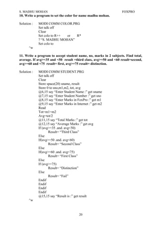 S. MADHU MOHAN FOXPRO
10. Write a program to set the color for name madhu mohan.
Solution : MODI COMM COLOR.PRG
Set talk off
Clear
Set colo to R++ or R*
? “S. MADHU MOHAN”
Set colo to
^w
11. Write a program to accept student name, no, marks in 2 subjects. Find total,
average. If avg>=35 and <50 result =third class, avg>=50 and <60 result=second,
avg>=60 and <75 result= first, avg>=75 result= distinction.
Solution : MODI COMM STUDENT.PRG
Set talk off
Clear
Store space(20) sname, result
Store 0 to sno,m1,m2, tot, avg
@6,15 say “Enter Student Name :” get sname
@7,15 say “Enter Student Number :” get sno
@8,15 say “Enter Marks in FoxPro :” get m1
@9,15 say “Enter Marks in Internet :” get m2
Read
Tot=m1=m2
Avg=tot/2
@11,15 say “Total Marks :” get tot
@12,15 say “Average Marks :” get avg
If (avg>=35 .and. avg<50)
Result= “Third Class”
Else
If(avg>=50 .and. avg<60)
Result= “Second Class”
Else
If(avg>=60 .and. avg<75)
Result= “First Class”
Else
If (avg>=75)
Result= “Distinction”
Else
Result= “Fail”
Endif
Endif
Endif
Endif
@15,15 say “Result is :” get result
^w
20
 
