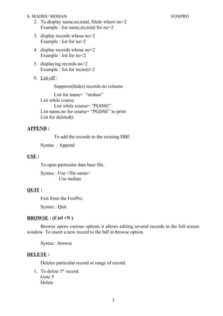 S. MADHU MOHAN FOXPRO
2. To display name,no,total, fileds where no=2
Example : list name,no,total for no=2
3. display records whose no>2
Example : list for no>2
4. display records whose no<2
Example : list for no<2
5. displaying records no>2
Example : list for recno()>2
6. List off :
Suppress(hides) records no column.
List for name= “mohan”
List while course
List while course= “PGDSE”
List name,no for course= “PGDSE” to print
List for deleted()
APPEND :
To add the records to the existing DBF.
Syntax : Append
USE :
To open particular data base file.
Syntax : Use <file name>
Use mohan
QUIT :
Exit from the FoxPro.
Syntax : Quit
BROWSE : (Ctrl +N )
Browse opens various options it allows editing several records in the full screen
window. To insert a new record to the bdf in browse option.
Syntax : browse
DELETE :
Deletes particular record or range of record.
1. To delete 5th
record.
Goto 5
Delete
3
 