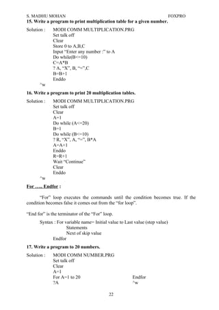 S. MADHU MOHAN FOXPRO
15. Write a program to print multiplication table for a given number.
Solution : MODI COMM MULTIPLICATION.PRG
Set talk off
Clear
Store 0 to A,B,C
Input “Enter any number :” to A
Do while(B<=10)
C=A*B
? A, “X”, B, “=”,C
B=B+1
Enddo
^w
16. Write a program to print 20 multiplication tables.
Solution : MODI COMM MULTIPLICATION.PRG
Set talk off
Clear
A=1
Do while (A<=20)
B=1
Do while (B<=10)
? R, “X”, A, “=”, B*A
A=A+1
Enddo
R=R+1
Wait “Continue”
Clear
Enddo
^w
For ….. Endfor :
“For” loop executes the commands until the condition becomes true. If the
condition becomes false it comes out from the “for loop”.
“End for” is the terminator of the “For” loop.
Syntax : For variable name= Initial value to Last value (step value)
Statements
Next of skip value
Endfor
17. Write a program to 20 numbers.
Solution : MODI COMM NUMBER.PRG
Set talk off
Clear
A=1
For A=1 to 20 Endfor
?A ^w
22
 
