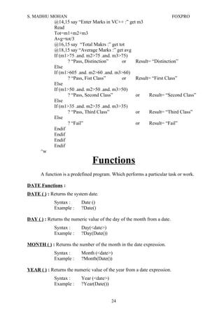S. MADHU MOHAN FOXPRO
@14,15 say “Enter Marks in VC++ :” get m3
Read
Tot=m1+m2+m3
Avg=tot/3
@16,15 say “Total Makrs :” get tot
@18,15 say “Average Marks :” get avg
If (m1>75 .and. m2>75 .and. m3>75)
? “Pass, Distinction” or Result= “Distinction”
Else
If (m1>605 .and. m2>60 .and. m3>60)
? “Pass, Fist Class” or Result= “First Class”
Else
If (m1>50 .and. m2>50 .and. m3>50)
? “Pass, Second Class” or Result= “Second Class”
Else
If (m1>35 .and. m2>35 .and. m3>35)
? “Pass, Third Class” or Result= “Third Class”
Else
? “Fail” or Result= “Fail”
Endif
Endif
Endif
Endif
^w
Functions
A function is a predefined program. Which performs a particular task or work.
DATE Functions :
DATE ( ) : Returns the system date.
Syntax : Date ()
Example : ?Date()
DAY ( ) : Returns the numeric value of the day of the month from a date.
Syntax : Day(<date>)
Example : ?Day(Date())
MONTH ( ) : Returns the number of the month in the date expression.
Syntax : Month (<date>)
Example : ?Month(Date())
YEAR ( ) : Returns the numeric value of the year from a date expression.
Syntax : Year (<date>)
Example : ?Year(Date())
24
 