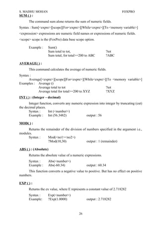 S. MADHU MOHAN FOXPRO
SUM ( ) :
The command sum alone returns the sum of numeric fields.
Syntax : Sum[<expre>][scope][For<expre>][While<expre>][To <memory variable>]
<expression> expressions are numeric field names or expressions of numeric fields.
<scope> scope is the (FoxPro) data base scope option.
Example : Sum()
Sum total to tot, ?tot
Sum total, for total>=200 to ABC ?ABC
AVERAGE( ) :
This command calculates the average of numeric fields.
Syntax :
Average[<expre>][scope][For<expre>][While<expre>][To <memory variable>]
Examples : Average ()
Average total to tot ?tot
Average total for total>=200 to XYZ ?XYZ
INT ( ) : (Integer – decimal)
Integer function, converts any numeric expression into integer by truncating (cut)
the decimal places.
Syntax : Int (<number>)
Example : Int (56.3482) output : 56
MOD( ) :
Returns the remainder of the division of numbers specified in the argument i.e.,
modules.
Syntax : Mod(<no1><no2>)
?Mod(10,30) output : 1 (remainder)
ABS ( ) : (Absolute)
Returns the absolute value of a numeric expressions.
Syntax : Abs(<number>)
Example : Abs(-60.34) output : 60.34
This function converts a negative value to positive. But has no effect on positive
numbers.
EXP ( ) :
Returns the ex value, where E represents a constant value of 2.718282
Syntax : Exp(<number>)
Example: ?Exp(1.0000) output : 2.718282
26
 