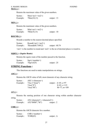 S. MADHU MOHAN FOXPRO
MAX ( ) :
Returns the maximum value of the given numbers.
Syntax : Max(<no1><no2>)
Example: ?Max(10,13) output : 13
MIN ( ) :
Returns the manimum value of the given numbers.
Syntax : Min(<no1><no2>)
Example: ?Min(10,13) output : 10
ROUND ( ) :
Rounds a number to the nearest decimal places specified.
Syntax : Round(<no1><no2>)
Example : ?Round(60.7389,2) output : 60.74
<no1> is the number to round and <no2> is the no of decimal places is round to.
SQRT( ) : (Squire Route)
Returns the squire route of the number passed to the function.
Syntax : Sqrt (<number>)
Example: ?Sqrt (625) output : 25
STRING Functions :
This functions are used to make manipulations on strings.
ASC( ) :
Returns the ASCII value of left, most character of any character string.
Syntax : ASC (<character>)
Example : ?Asc (“Amar”) output : A=65, a=97
?Asc(“S”) S=83, s=115
?Asc(“M”) M=77, m=109
AT ( ) :
Returns the starting position of one character string within another character
string.
Syntax : AT(<character1>,<character2>)
Example : AT(“SMM”,”M”) output : 2
CHR ( ) :
Returns the ASCII character for a number.
Syntax : CHR (<number>)
Example : ?CHR(65) output : A
27
 
