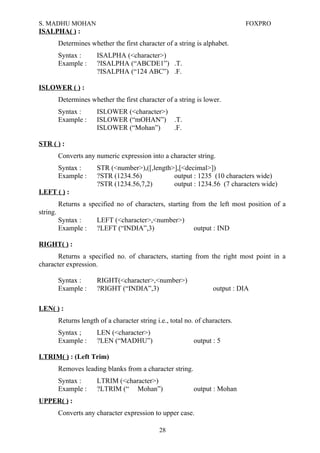S. MADHU MOHAN FOXPRO
ISALPHA( ) :
Determines whether the first character of a string is alphabet.
Syntax : ISALPHA (<character>)
Example : ?ISALPHA (“ABCDE1”) .T.
?ISALPHA (“124 ABC”) .F.
ISLOWER ( ) :
Determines whether the first character of a string is lower.
Syntax : ISLOWER (<character>)
Example : ISLOWER (“mOHAN”) .T.
ISLOWER (“Mohan”) .F.
STR ( ) :
Converts any numeric expression into a character string.
Syntax : STR (<number>),([,length>],[<decimal>])
Example : ?STR (1234.56) output : 1235 (10 characters wide)
?STR (1234.56,7,2) output : 1234.56 (7 characters wide)
LEFT ( ) :
Returns a specified no of characters, starting from the left most position of a
string.
Syntax : LEFT (<character>,<number>)
Example : ?LEFT (“INDIA”,3) output : IND
RIGHT( ) :
Returns a specified no. of characters, starting from the right most point in a
character expression.
Syntax : RIGHT(<character>,<number>)
Example : ?RIGHT (“INDIA”,3) output : DIA
LEN( ) :
Returns length of a character string i.e., total no. of characters.
Syntax ; LEN (<character>)
Example : ?LEN (“MADHU”) output : 5
LTRIM( ) : (Left Trim)
Removes leading blanks from a character string.
Syntax : LTRIM (<character>)
Example : ?LTRIM (“ Mohan”) output : Mohan
UPPER( ) :
Converts any character expression to upper case.
28
 