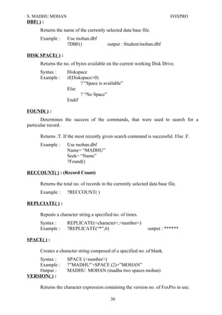 S. MADHU MOHAN FOXPRO
DBF( ) :
Returns the name of the currently selected data base file.
Example : Use mohan.dbf
?DBF() output : Student/mohan.dbf
DISK SPACE( ) :
Returns the no. of bytes available on the current working Disk Drive.
Syntax : Diskspace
Example : if(Diskspace>0)
? “Space is available”
Else
? “No Space”
Endif
FOUND( ) :
Determines the success of the commands, that were used to search for a
particular record.
Returns .T. If the most recently given search command is successful. Else .F.
Example : Use mohan.dbf
Name= “MADHU”
Seek= “Name”
?Found()
RECCOUNT( ) : (Record Count)
Returns the total no. of records in the currently selected data base file.
Example : ?RECCOUNT( )
REPLCIATE( ) :
Repeats a character string a specified no. of times.
Syntax : REPLICATE(<character>,<number>)
Example : ?REPLICATE(“*”,6) output : ******
SPACE( ) :
Creates a character string composed of a specified no. of blank.
Syntax : SPACE (<number>)
Example : ?”MADHU”+SPACE (2)+”MOHAN”
Output : MADHU MOHAN (madhu two spaces mohan)
VERSION( ) :
Returns the character expression containing the version no. of FoxPro in use.
30
 