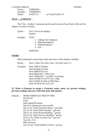 S. MADHU MOHAN FOXPRO
Syntax : VERSION( )
Example : ?VERSION( )
Output : FoxPro 2.6 or Visual FoxPro 5.0
TEXT …. ENDTEXT :
The “Text…Endtext” command can be used to more off any block of the text for
display on screen or printer.
Syntax : Text <Text to be display>
Endtext
Example: TEXT
1. Adding New Employer
2. Deleting Employer
3. Editing Empoyer
4. Exit
ENDTEXT
STORE :
Store command is used assign values into one or more memory variables.
Syntax : Store <expre>to[<mem varia 1>][<mem varia 2>]
Examples : Store 1000 to Number
Store Krishna to Name
Store SQRT(25) to no
Store Replicate(“-“,80) to line
Store “Welcome”+” to India” to message
Store CTOD(“23/10/78”) to C_Date
Store CTOD_D_Date to Diff_Dates
Store 30+20 to no1, no2, no3.
22. Write a Program to accept a Customer name, meter no, present reading,
previous reading, unit cost. Find total units, bill amount.
Solution : MODI COMM ELECTRICITY.PRG
Set talk off
Clear
Store space(20) cname
Store 0 to mno,pre,prv,cost, tou,bill
@6,15 say “Enter Customer Name :” get name
@7,15 say “Enter Meter Number :” get mno
@8,15 say “Enter Present Reading :” get pre
@9,15 say “Enter Previous Reading :” get prv
@10,15 say “Enter Cost per Unit :” get cost
Tou=Pre – Prv
Bill=Tou*cost
@12,15 say “Total Number of Units :” get tou
31
 