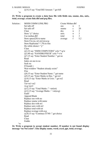 S. MADHU MOHAN FOXPRO
@14,15 say “Total Bill Amount :” get bill
^w
23. Write a program to create a data base file with fields sno, sname, dos, unix,
total, average. create link dbf and prg files.
Solution : MODI COMM LINK.PRG Create Mohan.dbf
Set talk off sno n 5
Set safe off sname c 20
Clear dos n 3
Store “y” choice unix n 3
Use mohan.dbf total n 3
Store space(20) to name average f 5,2
Store 0 to no, m1,m2,tot,avg
Store Replicate(“-“,79) to line
Do while choice= “y”
Clear
@2,32 say “SMM COMPUTERS” colo *+g/w
@3,40 say “NANDIKOTKUR” colo *+r/w
@7,15 say “Enter Student Number :” get no
Read
Index on sno to no
Seek no
If found( )
Wait window “Student already exists”
Else
@8,15 say “Enter Student Name :” get name
@9,15 say “Enter Marks in Dos :” get m1
@10,15 say “Enter Marks in Unix :” get m2
Read
Tot=m1+m2
Avg=tot/2
@12,15 say “Total Marks :” +str(tot)
@12,15 say “Average Marks :’ +str(avg)
Endif
Append Blank
Replace sno with no
Replace sname with name
Replace dos with m1
Replace unix with m2
Replace total with tot
Replace average with avg
@20,15 say “Continue (Y/N0 :” get choice
Read
Clear
Enddo
^w
24. Write a program to accept student number. If number is not found display
message “no Not exists”. Else display name, word, excel, ppt, total, average.
32
 