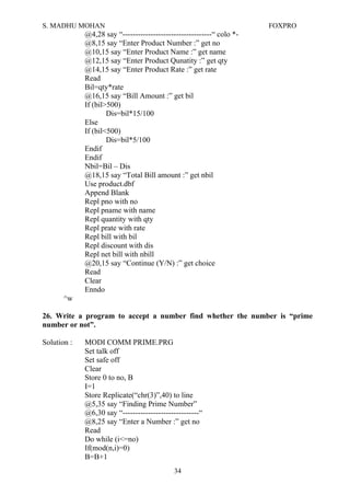 S. MADHU MOHAN FOXPRO
@4,28 say “-----------------------------------“ colo *-
@8,15 say “Enter Product Number :” get no
@10,15 say “Enter Product Name :” get name
@12,15 say “Enter Product Qunatity :” get qty
@14,15 say “Enter Product Rate :” get rate
Read
Bil=qty*rate
@16,15 say “Bill Amount :” get bil
If (bil>500)
Dis=bil*15/100
Else
If (bil<500)
Dis=bil*5/100
Endif
Endif
Nbil=Bil – Dis
@18,15 say “Total Bill amount :” get nbil
Use product.dbf
Append Blank
Repl pno with no
Repl pname with name
Repl quantity with qty
Repl prate with rate
Repl bill with bil
Repl discount with dis
Repl net bill with nbill
@20,15 say “Continue (Y/N) :” get choice
Read
Clear
Enndo
^w
26. Write a program to accept a number find whether the number is “prime
number or not”.
Solution : MODI COMM PRIME.PRG
Set talk off
Set safe off
Clear
Store 0 to no, B
I=1
Store Replicate(“chr(3)”,40) to line
@5,35 say “Finding Prime Number”
@6,30 say “------------------------------“
@8,25 say “Enter a Number :” get no
Read
Do while (i<=no)
If(mod(n,i)=0)
B=B+1
34
 
