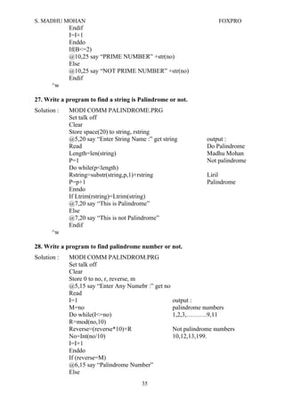 S. MADHU MOHAN FOXPRO
Endif
I=I+1
Enddo
If(B<=2)
@10,25 say “PRIME NUMBER” +str(no)
Else
@10,25 say “NOT PRIME NUMBER” +str(no)
Endif
^w
27. Write a program to find a string is Palindrome or not.
Solution : MODI COMM PALINDROME.PRG
Set talk off
Clear
Store space(20) to string, rstring
@5,20 say “Enter String Name :” get string output :
Read Do Palindrome
Length=len(string) Madhu Mohan
P=1 Not palindrome
Do while(p<length)
Rstring=substr(string,p,1)+rstring Liril
P=p+1 Palindrome
Enndo
If Ltrim(rstring)=Ltrim(string)
@7,20 say “This is Palindrome”
Else
@7,20 say “This is not Palindrome”
Endif
^w
28. Write a program to find palindrome number or not.
Solution : MODI COMM PALINDROM.PRG
Set talk off
Clear
Store 0 to no, r, reverse, m
@5,15 say “Enter Any Numebr :” get no
Read
I=1 output :
M=no palindrome numbers
Do while(I<=no) 1,2,3,……….9,11
R=mod(no,10)
Reverse=(reverse*10)+R Not palindrome numbers
No=Int(no/10) 10,12,13,199.
I=I+1
Enddo
If (reverse=M)
@6,15 say “Palindrome Number”
Else
35
 