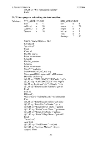 S. MADHU MOHAN FOXPRO
@6,15 say “Not Palindrome Number”
Endif
29. Write a program to handling two data base files.
Solution : STD_ADDRESS.DBF STD_MARKS.DBF
Sno n 4 sno n 4
Address1 c 20 sname c 20
Address2 c 20 foxpro n 3
Scourse c 10 internet n 3
Total n 3
Average f 5,2
MODI COMM MOHAN.PRG
Set talk off
Set safe off
Clear
Close all
Use Std_marks
Index on sno to no
Select B
Use Std_address
Select A
Index on sno to no
Store “y” to choice
Store 0 to no, m1, m2, tot, avg
Store space(20) to name, add1, add2, course
Do while choice= “y”
@2,32 say “SMM COMPUTERS” colo *+gb/w
@3,40 ssay “NANDIKOTKUR” colo *+gr/w
@4,32 say Replicate(“chr(7),80) colo *+r/w
@7,15 say “Enter Student Number :” get no
Read
Seek no
If Found()
Wait window “Number Exists” +no or (name)
Else
@8,15 say “Enter Student Name :” get name
@9,15 say “Enter FoxPro Marks :” get m1
@10,15 say “Enter Internet Marks :” get m2
@11,15 say “Enter Course Name :” get course
@12,15 say “Enter Area Name :” get add1
@13,15 say “Enter Village Name :” get add2
Read
Tot=m1+m2
Avg=tot/2
@15,15 say “Total Marks :” +str(tot)
@17,15 say “Average Marks :” +str(avg)
Append Blank
36
 