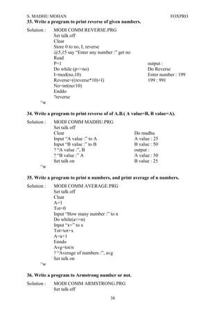 S. MADHU MOHAN FOXPRO
33. Write a program to print reverse of given numbers.
Solution : MODI COMM REVERSE.PRG
Set talk off
Clear
Store 0 to no, I, reverse
@5,15 say “Enter any number :” get no
Read
P=1 output :
Do while (p<=no) Do Reverse
I=mod(no,10) Enter number : 199
Reverse=((reverse*10)+I) 199 : 991
No=int(no/10)
Enddo
?reverse
^w
34. Write a program to print reverse of of A.B.( A value=B, B value=A).
Solution : MODI COMM MADHU.PRG
Set talk off
Clear Do madhu
Input “A value :” to A A value : 25
Input “B value :” to B B value : 50
? “A value :”, B output :
? “B value :” A A value : 50
Set talk on B value : 25
^w
35. Write a program to print n numbers, and print average of n numbers.
Solution : MODI COMM AVERAGE.PRG
Set talk off
Clear
A=1
Tot=0
Input “How many number :” to n
Do while(a<=n)
Input “x=” to x
Tot=tot+x
A=a+1
Enndo
Avg=tot/n
? “Average of numbers :”, avg
Set talk on
^w
36. Write a program to Armstrong number or not.
Solution : MODI COMM ARMSTRONG.PRG
Set talk off
38
 