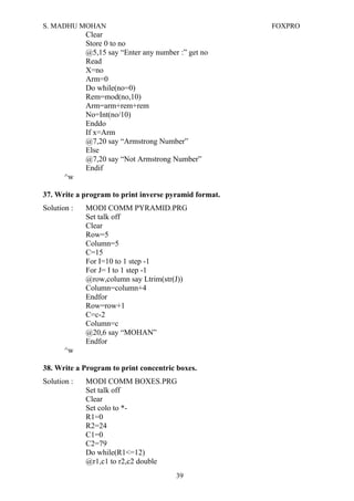 S. MADHU MOHAN FOXPRO
Clear
Store 0 to no
@5,15 say “Enter any number :” get no
Read
X=no
Arm=0
Do while(no=0)
Rem=mod(no,10)
Arm=arm+rem+rem
No=Int(no/10)
Enddo
If x=Arm
@7,20 say “Armstrong Number”
Else
@7,20 say “Not Armstrong Number”
Endif
^w
37. Write a program to print inverse pyramid format.
Solution : MODI COMM PYRAMID.PRG
Set talk off
Clear
Row=5
Column=5
C=15
For I=10 to 1 step -1
For J= I to 1 step -1
@row,column say Ltrim(str(J))
Column=column+4
Endfor
Row=row+1
C=c-2
Column=c
@20,6 say “MOHAN”
Endfor
^w
38. Write a Program to print concentric boxes.
Solution : MODI COMM BOXES.PRG
Set talk off
Clear
Set colo to *-
R1=0
R2=24
C1=0
C2=79
Do while(R1<=12)
@r1,c1 to r2,c2 double
39
 