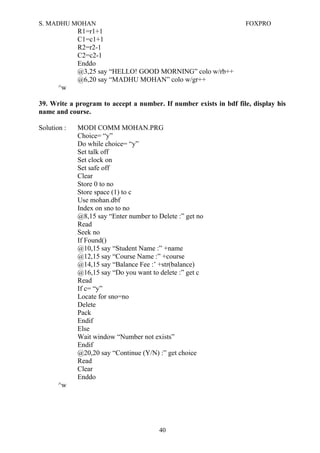 S. MADHU MOHAN FOXPRO
R1=r1+1
C1=c1+1
R2=r2-1
C2=c2-1
Enddo
@3,25 say “HELLO! GOOD MORNING” colo w/rb++
@6,20 say “MADHU MOHAN” colo w/gr++
^w
39. Write a program to accept a number. If number exists in bdf file, display his
name and course.
Solution : MODI COMM MOHAN.PRG
Choice= “y”
Do while choice= “y”
Set talk off
Set clock on
Set safe off
Clear
Store 0 to no
Store space (1) to c
Use mohan.dbf
Index on sno to no
@8,15 say “Enter number to Delete :” get no
Read
Seek no
If Found()
@10,15 say “Student Name :” +name
@12,15 say “Course Name :” +course
@14,15 say “Balance Fee :’ +str(balance)
@16,15 say “Do you want to delete :” get c
Read
If c= “y”
Locate for sno=no
Delete
Pack
Endif
Else
Wait window “Number not exists”
Endif
@20,20 say “Continue (Y/N) :” get choice
Read
Clear
Enddo
^w
40
 