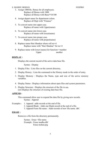 S. MADHU MOHAN FOXPRO
3. Assign 1000 Rs. Bonus for all employees.
Replace all Bonus with 1000
Replace all Bonus with Basic*10/100
4. Assign depart name for department colum.
Replace all Dept with “Finance”
5. To convert name into upper case.
Replace all name with Upper(name)
6. To convert name into lower case.
Replace all name with lower(name)
7. To convert name into proper case.
Replace all name with proper(name)
8. Replace name Hari Shankar where roll no=4.
Replace name with “Hari Shankar” for no=4
9. Replace name with lower (name) for function>=number
Upper another
DISPLAY :
Displays the current record of the active data base file.
Syntax : Display
1. Display Files : Lists files on the current directory.
2. Display History : Lists the command in the History mode in the order of entry.
3. Display Memory : Displays the Name, type and size of the active memory
variables.
4. Display Status : Displays information about open files and system parameters.
5. Display Structure : Displays the structure of the file in use.
(or) Displays the structure of existing data base file.
APPEND :
This command allow user to expend the data file by giving new records.
Syntax : Append
Examples : 1. Append : adds records at the end of file.
2. Append Blank : Adds one blank record at the end of a file.
3. Append From file name : Adds records of new file name. dbf.
ERASE :
Removes a file from the directory permanently.
Syntax : Erase <file name.
Example : Erase madhu.dbf
Erase mohan.prg
5
 