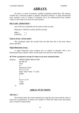 S. MADHU MOHAN FOXPRO
ARRAYS
An array is a series of memory variables containing related data. The memory
variable has a subscript number to identify individual elements. A single dimensional
array contains a row or column of elements, but a two dimensional array contains
values in cells made of several rows and columns.
DECLARE / DIMENSION :
Any of the two commands can be used to create an array.
Dimension / Declare is used to declare an array.
OBF( ) -----
COUNT( ) -----
Copy to Array <Array name>
This command copies the records from the data base file to the array whose
names specified.
Single Dimension Array :
A single dimension array contains row or column of elements. But a two
dimensional array contains values in cells made of several rows and columns.
40. Write a program to accept 10 values to an array and print them.
Solution : MODI COMM ARRAY.PRG
Set talk off
Clear
I=1
Dimension A(10)
For I=1 to 10
Input “Enter Value :” to A(I)
Endfor
?
?
For I=1 to 10
? A(I)
Endfor
^w
ARRAY FUNCTIONS
ASCAN( ) :
This function does the search operation by using the array name and the value to
search for as parameters. It returns row number in which the value exists and returns
zero, if search is unsuccessful.
41
 