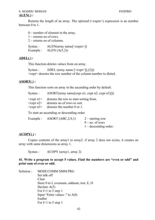 S. MADHU MOHAN FOXPRO
ALEN( ) :
Returns the length of an array. The optional (<expre>) expression is an number
between 0 to 1.
0 – number of element in the array.
1 – returns no of rows.
2 – returns no of columns.
Syntax : ALEN(array name[<expre>])
Example : ALEN (A(5,2))
ADEL( ) :
This function deletes values from on array.
Syntax : ADEL (array name [<expr>][,(2)])
<expr> denotes the row number of the column number to dleted.
ASORT( ) :
This function sorts on array in the ascending order by default.
Syntax : ASORT(array name[expr n1, expr n2, expr n3]]])
<expr n1> denotes the row to start sorting from.
<expr n2> denotes no of rows to sort.
<expr n3> denotes the number 0 or 1.
To start an ascending or descending order.
Example : ASORT (ABC,2,9,1) 2 – starting row
9 – no. of rows
1 – descending order.
ACOPY( ) :
Copies contents of the array1 to array2. if array 2 does not exists, it creates an
array with same dimensions as array 1.
Syntax : ACOPY (array1, array 2)
41. Write a program to accept 5 values. Find the numbers are “even or odd” and
print sum of even or odd.
Solution : MODI COMM SMM.PRG
Set talk off
Clear
Store 0 to I, evensum, oddsum, test, E, O
Declare A(5)
For I=1 to 5 step 1
Input “Enter values :” to A(I)
Endfor
For I=1 to 5 step 1
42
 