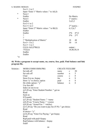 S. MADHU MOHAN FOXPRO
For J= 1 to 2
Input “Enter 1st
Matrix values :” to A(I,J)
* Next J
Endfor Do Matrix
* Next I 1st
matrix :
Endfor 3,4,5,2
For I=1 to 2
For J=1 to 2 2nd
matrix :
Input “Enter 2nd
Matrix values :” to B(I,J) 6,12,6,7
Endfor
Endfor 3*6 4*12
? 5*6 2*7
?
? “Multiplication of Matrix” 18 48
For I= 1 to 2 30 14
For J= 1 to 2
C(I,J)=A(I,J)*B(I,J) output :
??C(I,J) 18,40,30,14
Endfor
Endfor
^w
44. Write a program to accept name, no, course, fees, paid. Find balance and link
program file.
Solution : MODI COMM SMM.PRG CREATE FEES.DBF
Set talk off name c 20
Set safe off number n 5
Clear course c 8
Store 0 to no, feepay fee n 8
Store “y” to choice, option paid n 8
Do while option= “y” balance n 8
Use fees.dbf
Index on sno to no
@5,20 say “Enter Student Number :” get no
Read
Seek no
If Found()
@7,20 say “Student Name :” +name
@8,20 say “Course Name :” +course
@9,20 say “Actual Fee :” +str(fee)
@11,20 say “Do you want to pay fee (Y/N) :” get choice
Read
If choice= “y”
@16,20 say “Enter Fee Paying :” get feepay
Read
Repl paid with paid+feepay
Repl balance with balance – feepay
Endif
44
 