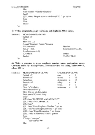 S. MADHU MOHAN FOXPRO
Else
Wait window “Number not exists”
Endif
@20,20 say “Do you want to continue (Y/N) :” get option
Read
Clear
Enddo
^w
45. Write a program to accept your name and display in ASCII values.
Solution : MODI COMM SMM.PRG
Set talk off
Clear
Store 0 to L,A
Accept “Enter any Name :” to name
L=Len(name) Do smm
For A= 1 to L Enter name : MADHU
L=substr(name,A,1)
?C=ASC(C) output
Endfor 77,65,67,72,85
^w
46. Write a program to accept employee number, name, designation, salary.
Calculate bonus by manager=20%, accountant=!5% on salary, clerk=1000 rs,
others=600 rs.
Solution : MODI COMM BONUS.PRG CREATE BONUS.PRG
Set talk off eno n 5
Set safe off ename c 20
Set colo on designation c 15
Set echo off salary n 6
Clear bonus n 6
Store “y” to choice netsalaray n 10
Do while choice =”y”
Store 0 to no, sal, bon, netsal
Store space(20) name, desig
Clear
@2,30 say “BUSINESS MANAGEMENT”
@3,37 say “NANDIKOTKUR”
@4,30 say “------------------------------------“
@6,15 say “Enter Employee Number :” get no
@8,15 say “Enter Employee Name :” get name
@10,15 say “Enter Designation :” get design
@12,15 say “Enter Basic Salary :” get sal
Read
If desig= “manager”
Bon=sal*20/100
Else
45
 
