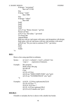 S. MADHU MOHAN FOXPRO
If design= “accountant”
Bon=sal*15/100
Else
If desig= “clerk”
Bon=1000
Else
If design= “others”
Bon=600
Endif
Endif
Endif
Endif
@15,15 say “Bonus Amount :” get bon
Netsal=sal+bon
@18,15 say “Net salary :” get netsal
Use bonus.dbf
Append Blank
Repl eno with no; repl ename with name; repl designation with design;
Repl salary with sal; repl bonus with bon; repl netsalary with netsal
@20,20 say “Do you want to continue (Y/N) :” get choice
Read
Clear
Enddo
^w
BOX :
Draws a box using specified co-ordinates.
Syntax : @<row1>,<column1>,<row2>,,colimn2> box
<expr c> expression of character.
Example : Box program
Modi comm. Box.prg
Set talk off
Clear
@3,24, 6,52 box
@4,26 say “SMM COMPUTERS” colo *rg/b+
@5,34 say “NANDIKOTKUR” colo *rg/b+
^w
Examples: @10,20 , 12,20 box replicate(chr(22),9)
@3,24, 6,52 box “*”
@16,24, 18,52 box *
@3,24 , 6,52 box replicate(190),2
@3,22 to 6,53 double colo *gr/o+
DOUBLE :
If double is included, the box is drawn with a double line border.
46
 