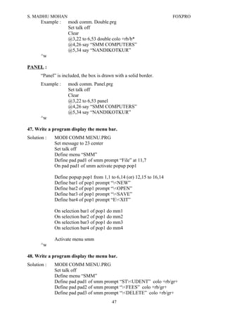 S. MADHU MOHAN FOXPRO
Example : modi comm. Double.prg
Set talk off
Clear
@3,22 to 6,53 double colo +rb/b*
@4,26 say “SMM COMPUTERS”
@5,34 say “NANDIKOTKUR”
^w
PANEL :
“Panel” is included, the box is drawn with a solid border.
Example : modi comm. Panel.prg
Set talk off
Clear
@3,22 to 6,53 panel
@4,26 say “SMM COMPUTERS”
@5,34 say “NANDIKOTKUR”
^w
47. Write a program display the menu bar.
Solution : MODI COMM MENU.PRG
Set message to 23 center
Set talk off
Define menu “SMM”
Define pad pad1 of smm prompt “File” at 11,7
On pad pad1 of smm activate popup pop1
Define popup pop1 from 1,1 to 6,14 (or) 12,15 to 16,14
Define bar1 of pop1 prompt “<NEW”
Define bar2 of pop1 prompt “<OPEN”
Define bar3 of pop1 prompt “<SAVE”
Define bar4 of pop1 prompt “E<XIT”
On selection bar1 of pop1 do mm1
On selection bar2 of pop1 do mm2
On selection bar3 of pop1 do mm3
On selection bar4 of pop1 do mm4
Activate menu smm
^w
48. Write a program display the menu bar.
Solution : MODI COMM MENU.PRG
Set talk off
Define menu “SMM”
Define pad pad1 of smm prompt “ST<UDENT” colo +rb/gr+
Define pad pad2 of smm prompt “<FEES” colo +rb/gr+
Define pad pad3 of smm prompt “<DELETE” colo +rb/gr+
47
 