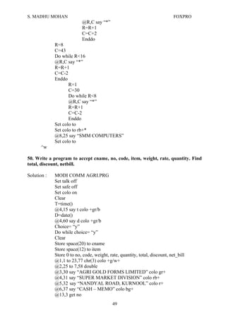 S. MADHU MOHAN FOXPRO
@R,C say “*”
R=R+1
C=C+2
Enddo
R=8
C=43
Do while R<16
@R,C say “*”
R=R+1
C=C-2
Enddo
R=1
C=30
Do while R<8
@R,C say “*”
R=R+1
C=C-2
Enddo
Set colo to
Set colo to rb+*
@8,25 say “SMM COMPUTERS”
Set colo to
^w
50. Write a program to accept cname, no, code, item, weight, rate, quantity. Find
total, discount, netbill.
Solution : MODI COMM AGRI.PRG
Set talk off
Set safe off
Set colo on
Clear
T=time()
@4,15 say t colo +gr/b
D=date()
@4,60 say d colo +gr/b
Choice= “y”
Do while choice= “y”
Clear
Store space(20) to cname
Store space(12) to item
Store 0 to no, code, weight, rate, quantity, total, discount, net_bill
@1,1 to 23,77 chr(3) colo +g/w+
@2,25 to 7,58 double
@3,30 say “AGRI GOLD FORMS LIMITED” colo gr+
@4,31 say “SUPER MARKET DIVISION” colo rb+
@5,32 say “NANDYAL ROAD, KURNOOL” colo r+
@6,37 say “CASH – MEMO” colo bg+
@13,3 get no
49
 