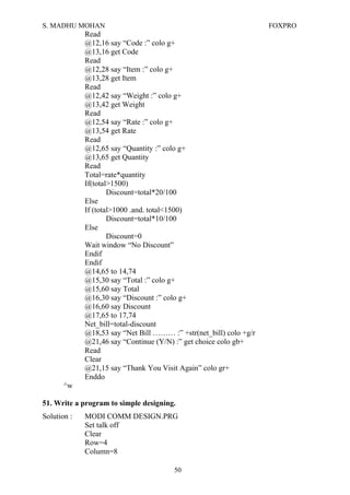 S. MADHU MOHAN FOXPRO
Read
@12,16 say “Code :” colo g+
@13,16 get Code
Read
@12,28 say “Item :” colo g+
@13,28 get Item
Read
@12,42 say “Weight :” colo g+
@13,42 get Weight
Read
@12,54 say “Rate :” colo g+
@13,54 get Rate
Read
@12,65 say “Quantity :” colo g+
@13,65 get Quantity
Read
Total=rate*quantity
If(total>1500)
Discount=total*20/100
Else
If (total>1000 .and. total<1500)
Discount=total*10/100
Else
Discount=0
Wait window “No Discount”
Endif
Endif
@14,65 to 14,74
@15,30 say “Total :” colo g+
@15,60 say Total
@16,30 say “Discount :” colo g+
@16,60 say Discount
@17,65 to 17,74
Net_bill=total-discount
@18,53 say “Net Bill ……… :” +str(net_bill) colo +g/r
@21,46 say “Continue (Y/N) :” get choice colo gb+
Read
Clear
@21,15 say “Thank You Visit Again” colo gr+
Enddo
^w
51. Write a program to simple designing.
Solution : MODI COMM DESIGN.PRG
Set talk off
Clear
Row=4
Column=8
50
 