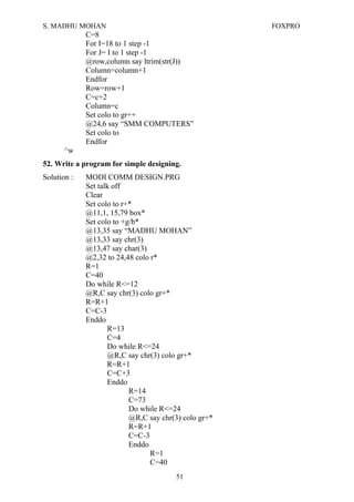 S. MADHU MOHAN FOXPRO
C=8
For I=18 to 1 step -1
For J= I to 1 step -1
@row,column say ltrim(str(J))
Column=column+1
Endfor
Row=row+1
C=c+2
Column=c
Set colo to gr++
@24,6 say “SMM COMPUTERS”
Set colo to
Endfor
^w
52. Write a program for simple designing.
Solution : MODI COMM DESIGN.PRG
Set talk off
Clear
Set colo to r+*
@11,1, 15,79 box*
Set colo to +g/b*
@13,35 say “MADHU MOHAN”
@13,33 say chr(3)
@13,47 say char(3)
@2,32 to 24,48 colo r*
R=1
C=40
Do while R<=12
@R,C say chr(3) colo gr+*
R=R+1
C=C-3
Enddo
R=13
C=4
Do while R<=24
@R,C say chr(3) colo gr+*
R=R+1
C=C+3
Enddo
R=14
C=73
Do while R<=24
@R,C say chr(3) colo gr+*
R=R+1
C=C-3
Enddo
R=1
C=40
51
 