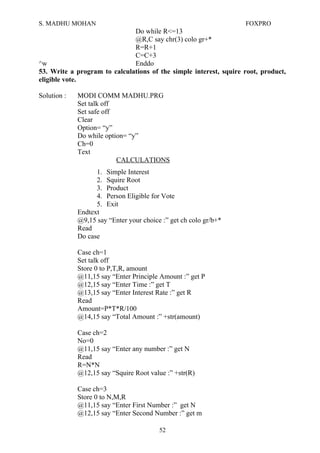 S. MADHU MOHAN FOXPRO
Do while R<=13
@R,C say chr(3) colo gr+*
R=R+1
C=C+3
^w Enddo
53. Write a program to calculations of the simple interest, squire root, product,
eligible vote.
Solution : MODI COMM MADHU.PRG
Set talk off
Set safe off
Clear
Option= “y”
Do while option= “y”
Ch=0
Text
CALCULATIONS
1. Simple Interest
2. Squire Root
3. Product
4. Person Eligible for Vote
5. Exit
Endtext
@9,15 say “Enter your choice :” get ch colo gr/b+*
Read
Do case
Case ch=1
Set talk off
Store 0 to P,T,R, amount
@11,15 say “Enter Principle Amount :” get P
@12,15 say “Enter Time :” get T
@13,15 say “Enter Interest Rate :” get R
Read
Amount=P*T*R/100
@14,15 say “Total Amount :” +str(amount)
Case ch=2
No=0
@11,15 say “Enter any number :” get N
Read
R=N*N
@12,15 say “Squire Root value :” +str(R)
Case ch=3
Store 0 to N,M,R
@11,15 say “Enter First Number :” get N
@12,15 say “Enter Second Number :” get m
52
 
