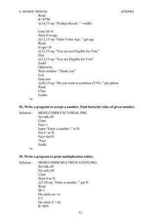 S. MADHU MOHAN FOXPRO
Read
R=N*M
@14,15 say “Product Result :” =str(R)
Case ch=4
Store 0 to age
@11,15 say “Enter Voter Age :” get age
Read
If age<18
@13,15 say “You are not Eligible for Vote”
Else
@13,15 say “You are Eligible for Vote”
Endif
Otherwise
Wait window “Thank you”
Exit
End case
@20,15 say “Do you want to continue (Y/N) :” get option
Read
Clear
Enddo
^w
54. Write a program to accept a number. Find factorial value of given number.
Solution : MODI COMM FACTORIAL.PRG
Set talk off
Clear
Fact=1
Input “Enter a number :” to N
For I= to N
Fact=fact*I
?Fact
Endfo
^w
55. Write a program to print multiplication tables.
Solution : MODI COMM MULTIPLICATION.PRG
Set talk off
Set safe off
Clear
Store 0 to N
@5,10 say “Enter a number :” get N
Read
M=1
Do while m<=n
I=1
Do while I<=10
R=M*I
53
 