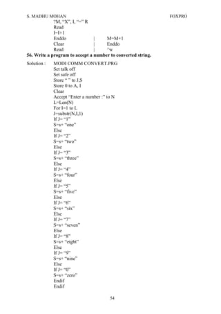S. MADHU MOHAN FOXPRO
?M, “X”, I, “=” R
Read
I=I+1
Enddo | M=M+1
Clear | Enddo
Read | ^w
56. Write a program to accept a number to converted string.
Solution : MODI COMM CONVERT.PRG
Set talk off
Set safe off
Store “ ” to J,S
Store 0 to A, I
Clear
Accept “Enter a number :” to N
L=Len(N)
For I=1 to L
J=substr(N,I,1)
If J= “1”
S=s+ “one”
Else
If J= “2”
S=s+ “two”
Else
If J= “3”
S=s+ “three”
Else
If J= “4”
S=s+ “four”
Else
If J= “5”
S=s+ “five”
Else
If J= “6”
S=s+ “six”
Else
If J= “7”
S=s+ “seven”
Else
If J= “8”
S=s+ “eight”
Else
If J= “9”
S=s+ “nine”
Else
If J= “0”
S=s+ “zero”
Endif
Endif
54
 