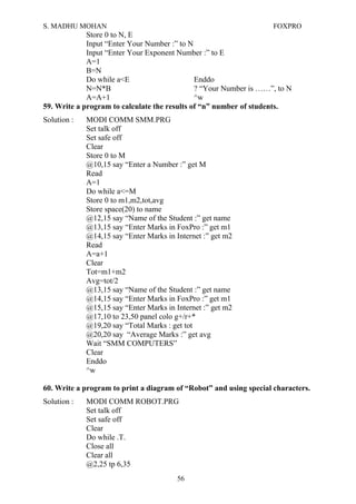 S. MADHU MOHAN FOXPRO
Store 0 to N, E
Input “Enter Your Number :” to N
Input “Enter Your Exponent Number :” to E
A=1
B=N
Do while a<E Enddo
N=N*B ? “Your Number is ……”, to N
A=A+1 ^w
59. Write a program to calculate the results of “n” number of students.
Solution : MODI COMM SMM.PRG
Set talk off
Set safe off
Clear
Store 0 to M
@10,15 say “Enter a Number :” get M
Read
A=1
Do while a<=M
Store 0 to m1,m2,tot,avg
Store space(20) to name
@12,15 say “Name of the Student :” get name
@13,15 say “Enter Marks in FoxPro :” get m1
@14,15 say “Enter Marks in Internet :” get m2
Read
A=a+1
Clear
Tot=m1+m2
Avg=tot/2
@13,15 say “Name of the Student :” get name
@14,15 say “Enter Marks in FoxPro :” get m1
@15,15 say “Enter Marks in Internet :” get m2
@17,10 to 23,50 panel colo g+/r+*
@19,20 say “Total Marks : get tot
@20,20 say “Average Marks :” get avg
Wait “SMM COMPUTERS”
Clear
Enddo
^w
60. Write a program to print a diagram of “Robot” and using special characters.
Solution : MODI COMM ROBOT.PRG
Set talk off
Set safe off
Clear
Do while .T.
Close all
Clear all
@2,25 tp 6,35
56
 