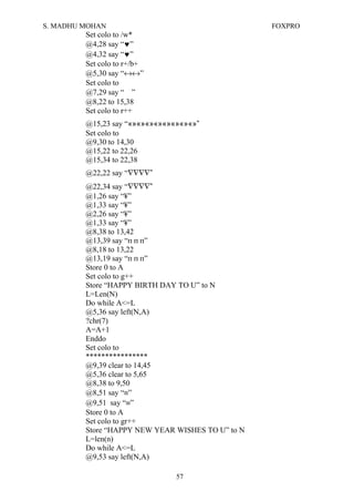 S. MADHU MOHAN FOXPRO
Set colo to /w*
@4,28 say “♥”
@4,32 say “♥”
Set colo to r+/b+
@5,30 say “↔↔”
Set colo to
@7,29 say “ ”
@8,22 to 15,38
Set colo to r++
@15,23 say “«»«»«»«»«»«»«»«»”
Set colo to
@9,30 to 14,30
@15,22 to 22,26
@15,34 to 22,38
@22,22 say “∇∇∇∇”
@22,34 say “∇∇∇∇”
@1,26 say “¥”
@1,33 say “¥”
@2,26 say “¥”
@1,33 say “¥”
@8,38 to 13,42
@13,39 say “п п п”
@8,18 to 13,22
@13,19 say “п п п”
Store 0 to A
Set colo to g++
Store “HAPPY BIRTH DAY TO U” to N
L=Len(N)
Do while A<=L
@5,36 say left(N,A)
?chr(7)
A=A+1
Enddo
Set colo to
****************
@9,39 clear to 14,45
@5,36 clear to 5,65
@8,38 to 9,50
@8,51 say “≡”
@9,51 say “≡”
Store 0 to A
Set colo to gr++
Store “HAPPY NEW YEAR WISHES TO U” to N
L=len(n)
Do while A<=L
@9,53 say left(N,A)
57
 