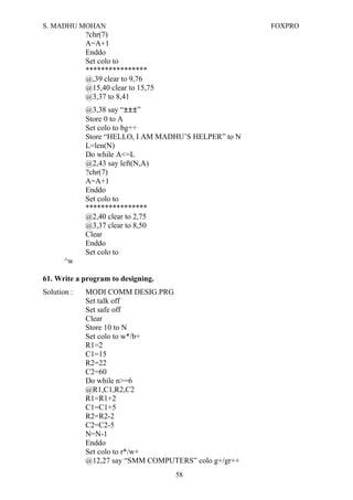 S. MADHU MOHAN FOXPRO
?chr(7)
A=A+1
Enddo
Set colo to
****************
@,39 clear to 9,76
@15,40 clear to 15,75
@3,37 to 8,41
@3,38 say “±±±”
Store 0 to A
Set colo to bg++
Store “HELLO, I AM MADHU’S HELPER” to N
L=len(N)
Do while A<=L
@2,43 say left(N,A)
?chr(7)
A=A+1
Enddo
Set colo to
****************
@2,40 clear to 2,75
@3,37 clear to 8,50
Clear
Enddo
Set colo to
^w
61. Write a program to designing.
Solution : MODI COMM DESIG.PRG
Set talk off
Set safe off
Clear
Store 10 to N
Set colo to w*/b+
R1=2
C1=15
R2=22
C2=60
Do while n>=6
@R1,C1,R2,C2
R1=R1+2
C1=C1+5
R2=R2-2
C2=C2-5
N=N-1
Enddo
Set colo to r*/w+
@12,27 say “SMM COMPUTERS” colo g+/gr++
58
 